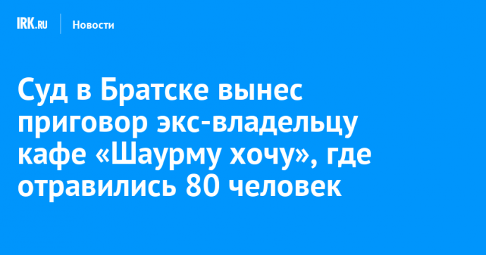 Суд в Братске вынес приговор экс-владельцу кафе «Шаурму хочу», где отравились 80 человек