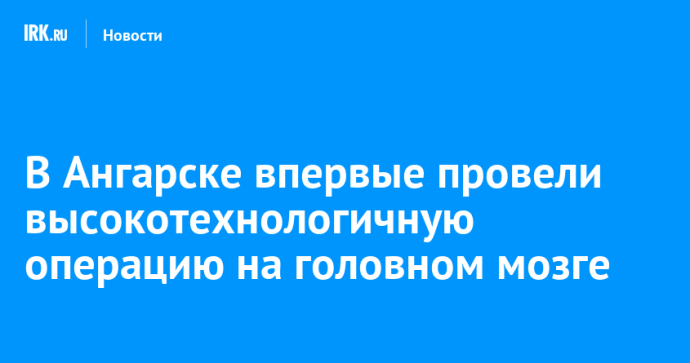 В Ангарске впервые провели высокотехнологичную операцию на головном мозге В Ангарске впервые провели высокотехнологичную операцию на головном мозге