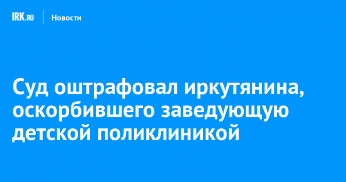 Суд оштрафовал иркутянина, оскорбившего заведующую детской поликлиникой