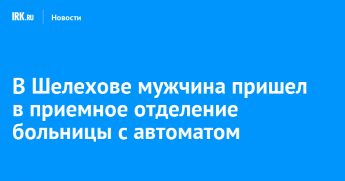 В Шелехове мужчина пришел в приемное отделение больницы с автоматом