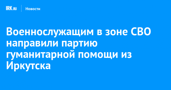 Военнослужащим в зоне СВО направили партию гуманитарной помощи из Иркутска