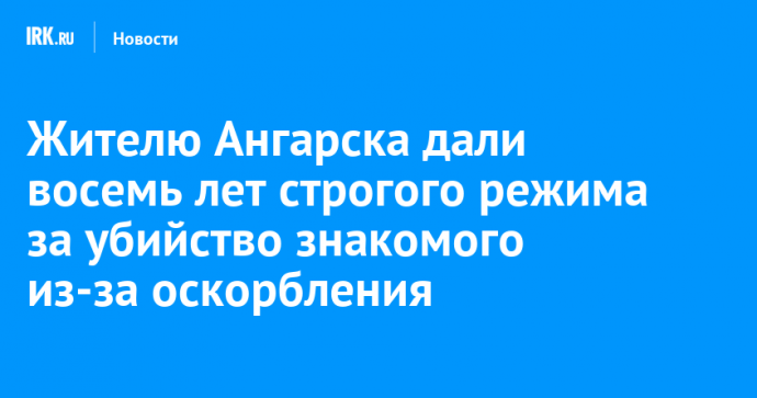 Жителю Ангарска дали восемь лет строгого режима за убийство знакомого из-за оскорбления