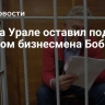 Суд на Урале оставил под арестом бизнесмена Боброва