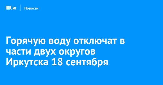 Горячую воду отключат в части двух округов Иркутска 18 сентября Горячую воду отключат в части двух округов Иркутска 18 сентября