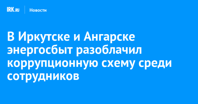 В Иркутске и Ангарске энергосбыт разоблачил коррупционную схему среди сотрудников В Иркутске и Ангарске энергосбыт разоблачил коррупционную схему среди сотрудников
