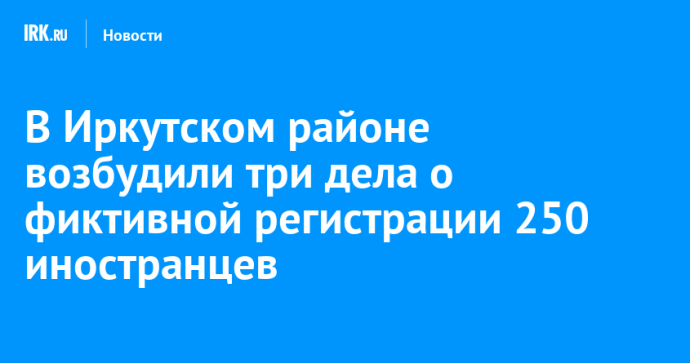 В Иркутском районе возбудили три дела о фиктивной регистрации 250 иностранцев