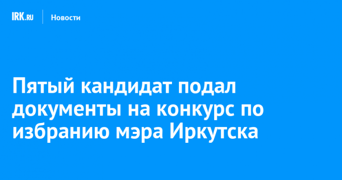 Пятый кандидат подал документы на конкурс по избранию мэра Иркутска