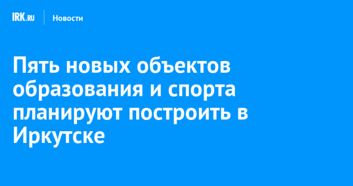 Пять новых объектов образования и спорта планируют построить в Иркутске