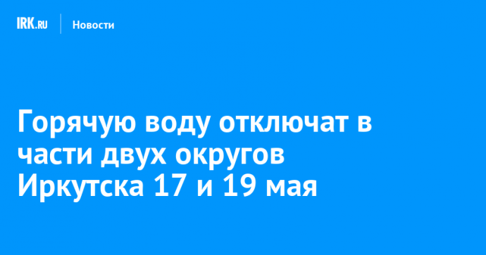 Горячую воду отключат в части двух округов Иркутска 17 и 19 мая