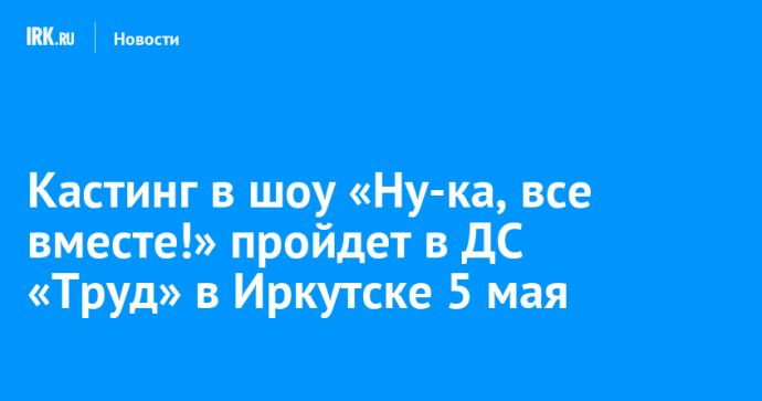 Кастинг в шоу «Ну-ка, все вместе!» пройдет в ДС «Труд» в Иркутске 5 мая
