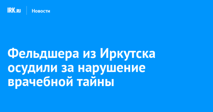 Фельдшера из Иркутска осудили за нарушение врачебной тайны Фельдшера из Иркутска осудили за нарушение врачебной тайны