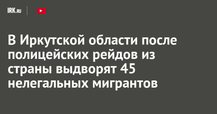 В Иркутской области после полицейских рейдов из страны выдворят 45 нелегальных мигрантов В Иркутской области после полицейских рейдов из страны выдворят 45 нелегальных мигрантов