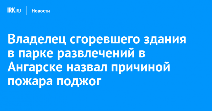 Владелец сгоревшего здания в парке развлечений в Ангарске назвал причиной пожара поджог