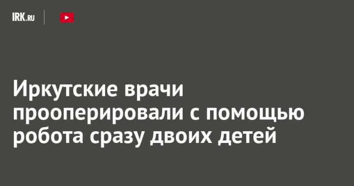 Иркутские врачи прооперировали с помощью робота сразу двоих детей Иркутские врачи прооперировали с помощью робота сразу двоих детей