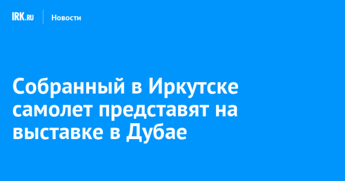 Собранный в Иркутске самолет представят на выставке в Дубае Собранный в Иркутске самолет представят на выставке в Дубае