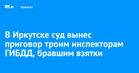 В Иркутске суд вынес приговор троим инспекторам ГИБДД, бравшим взятки
