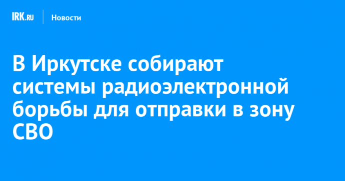В Иркутске собирают системы радиоэлектронной борьбы для отправки в зону СВО