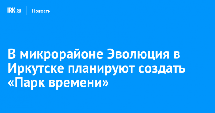 В микрорайоне Эволюция в Иркутске планируют создать «Парк времени»