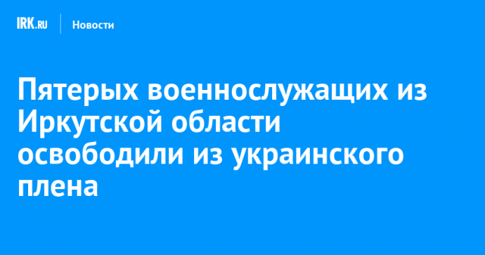 Пятерых военнослужащих из Иркутской области освободили из украинского плена
