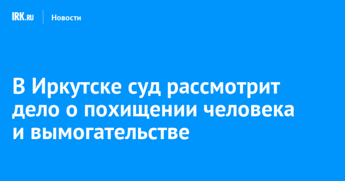 В Иркутске суд рассмотрит дело о похищении человека и вымогательстве