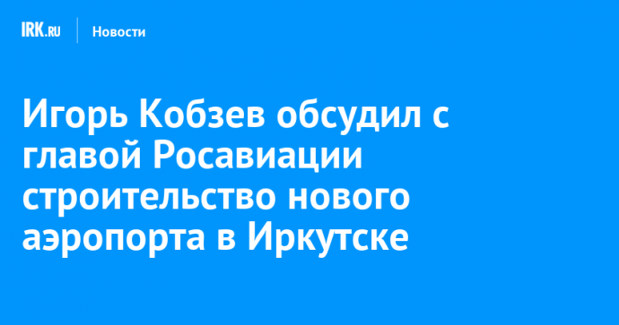 Игорь Кобзев обсудил с главой Росавиации строительство нового аэропорта в Иркутске