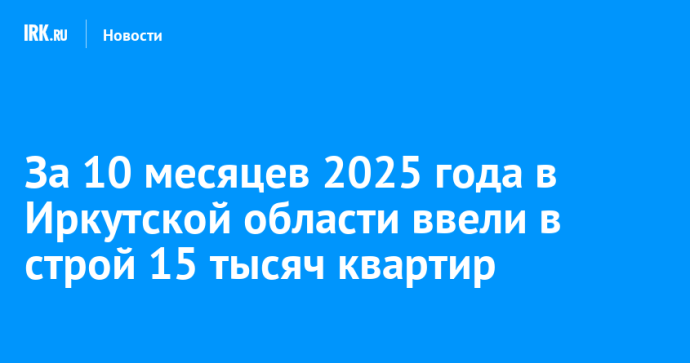 За 10 месяцев 2025 года в Иркутской области ввели в строй 15 тысяч квартир