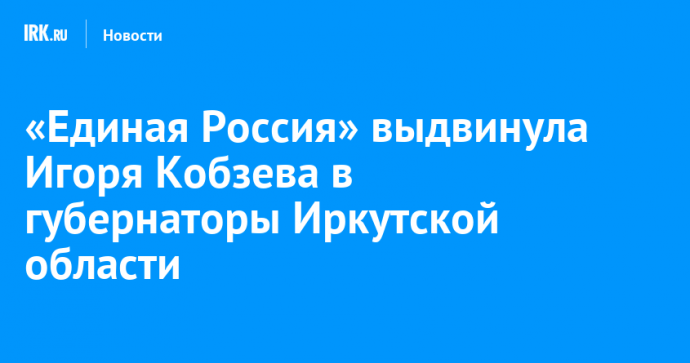 «Единая Россия» выдвинула Игоря Кобзева в губернаторы Иркутской области