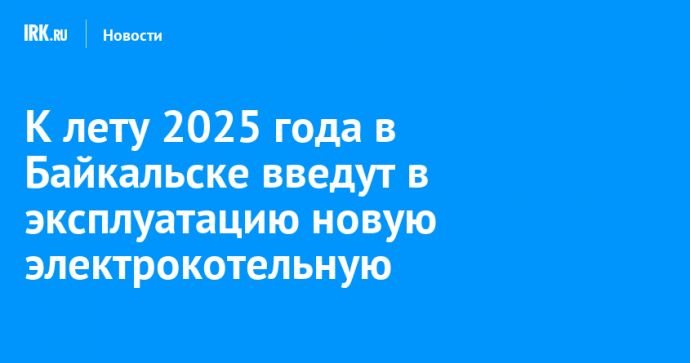 К лету 2025 года в Байкальске введут в эксплуатацию новую электрокотельную