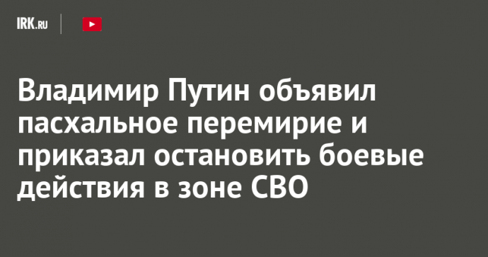 Владимир Путин объявил пасхальное перемирие и приказал остановить боевые действия в зоне СВО