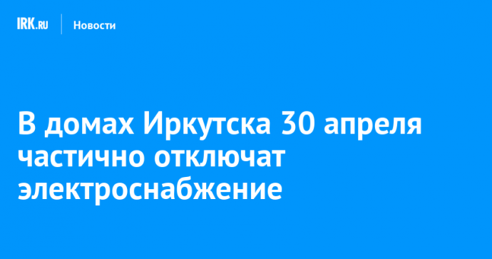 В домах Иркутска 30 апреля частично отключат электроснабжение