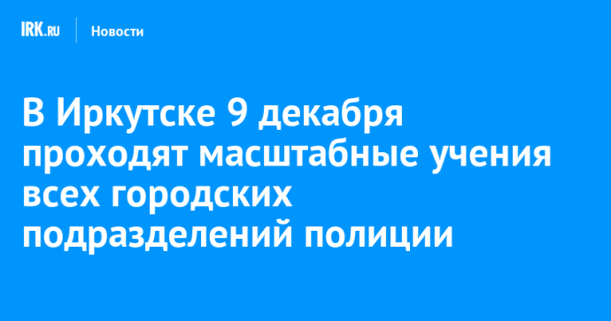 В Иркутске 9 декабря проходят масштабные учения всех городских подразделений полиции
