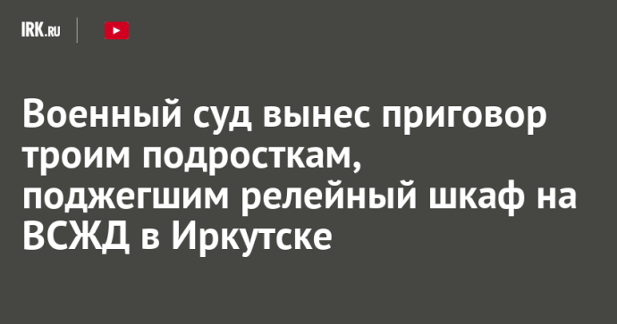 Военный суд вынес приговор троим подросткам, поджегшим релейный шкаф на ВСЖД в Иркутске Военный суд вынес приговор троим подросткам, поджегшим релейный шкаф на ВСЖД в Иркутске