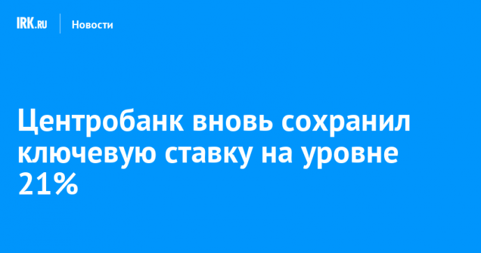 Центробанк вновь сохранил ключевую ставку на уровне 21%