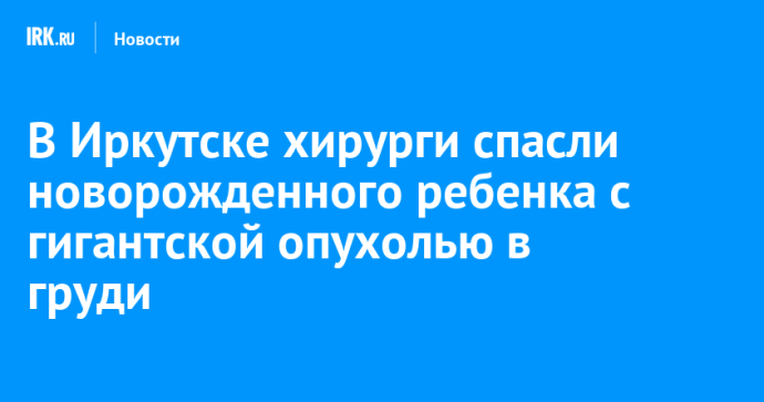 В Иркутске хирурги спасли новорожденного ребенка с гигантской опухолью в груди В Иркутске хирурги спасли новорожденного ребенка с гигантской опухолью в груди