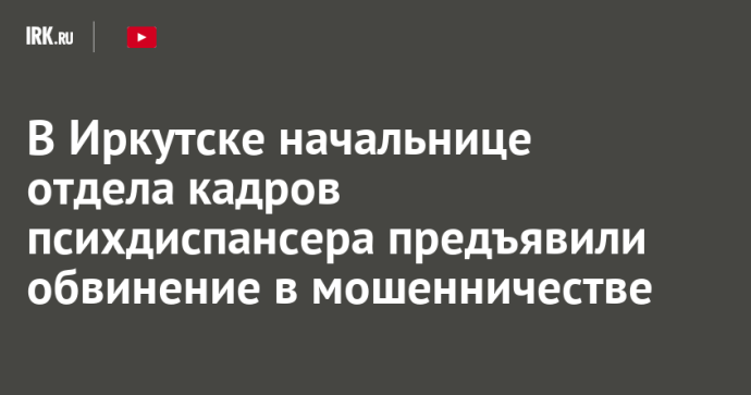В Иркутске начальнице отдела кадров психдиспансера предъявили обвинение в мошенничестве