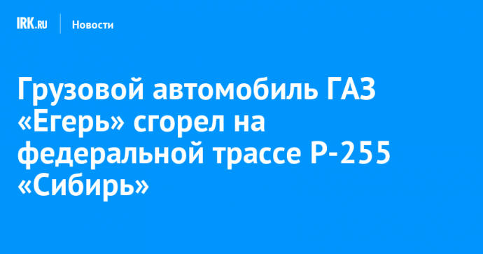 Грузовой автомобиль ГАЗ «Егерь» сгорел на федеральной трассе Р-255 «Сибирь»