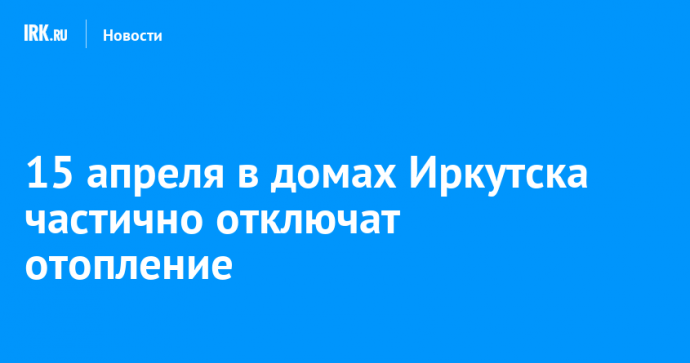 15 апреля в домах Иркутска частично отключат отопление