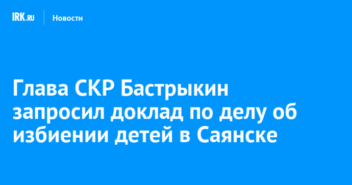 Глава СКР Бастрыкин запросил доклад по делу об избиении детей в Саянске Глава СКР Бастрыкин запросил доклад по делу об избиении детей в Саянске