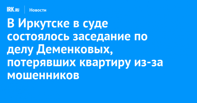 В Иркутске в суде состоялось заседание по делу Деменковых, потерявших квартиру из-за мошенников