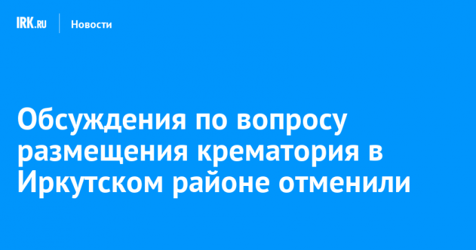Обсуждения по вопросу размещения крематория в Иркутском районе отменили
