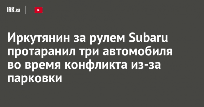 Иркутянин за рулем Subaru протаранил три автомобиля во время конфликта из-за парковки