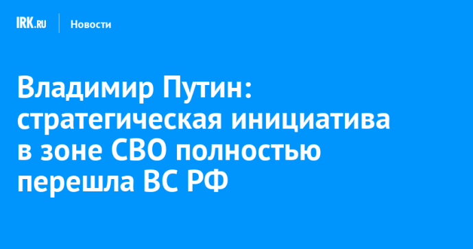 Владимир Путин: стратегическая инициатива в зоне СВО полностью перешла ВС РФ