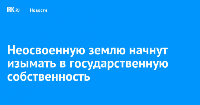 Неосвоенную землю начнут изымать в государственную собственность
