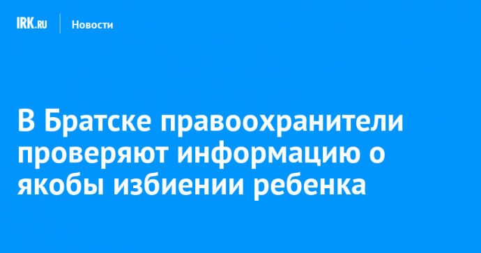 В Братске правоохранители проверяют информацию о якобы избиении ребенка