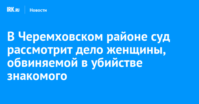 В Черемховском районе суд рассмотрит дело женщины, обвиняемой в убийстве знакомого В Черемховском районе суд рассмотрит дело женщины, обвиняемой в убийстве знакомого