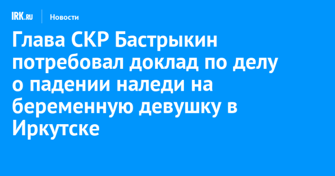 Глава СКР Бастрыкин потребовал доклад по делу о падении наледи на беременную девушку в Иркутске