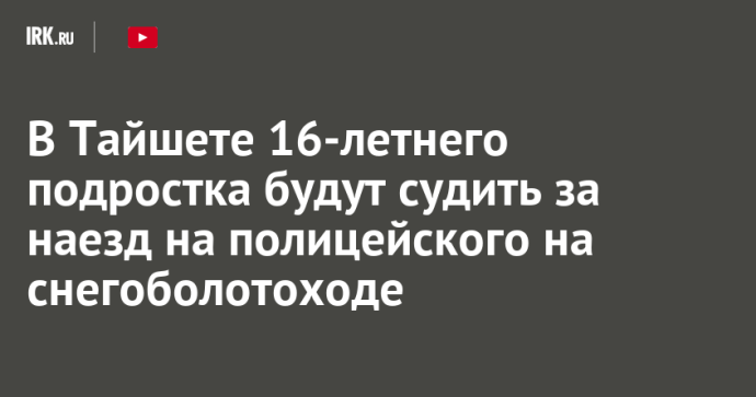 В Тайшете 16-летнего подростка будут судить за наезд на полицейского на снегоболотоходе В Тайшете 16-летнего подростка будут судить за наезд на полицейского на снегоболотоходе