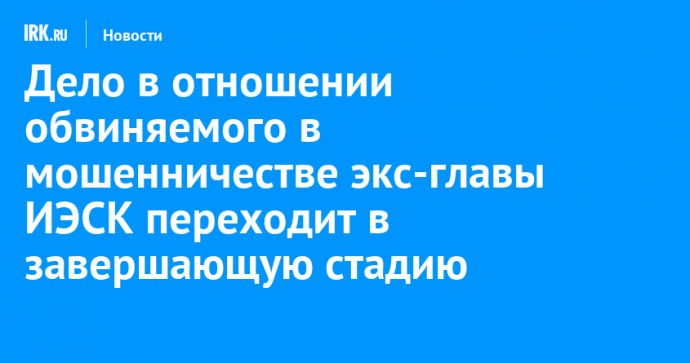 Дело в отношении обвиняемого в мошенничестве экс-главы ИЭСК переходит в завершающую стадию