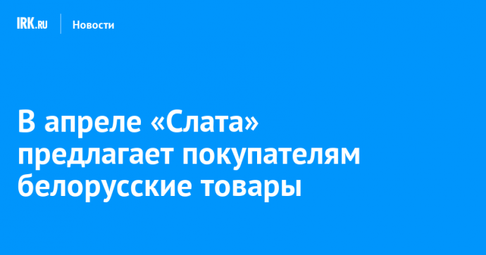 В апреле «Слата» предлагает покупателям белорусские товары