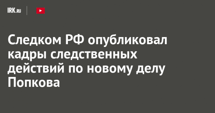 Следком РФ опубликовал кадры следственных действий по новому делу Попкова